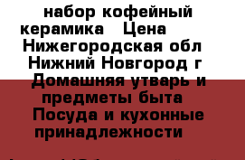 набор кофейный керамика › Цена ­ 500 - Нижегородская обл., Нижний Новгород г. Домашняя утварь и предметы быта » Посуда и кухонные принадлежности   